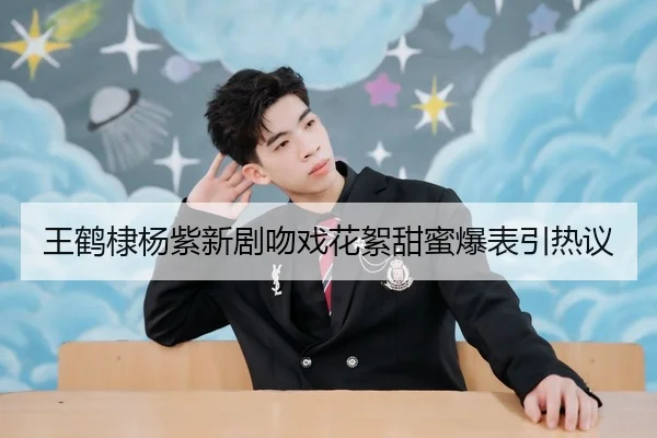 王鹤棣杨紫新剧吻戏花絮甜蜜爆表引热议