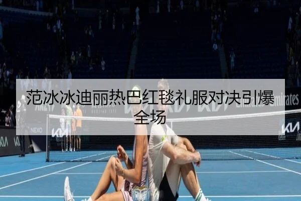 范冰冰迪丽热巴红毯礼服对决引爆全场